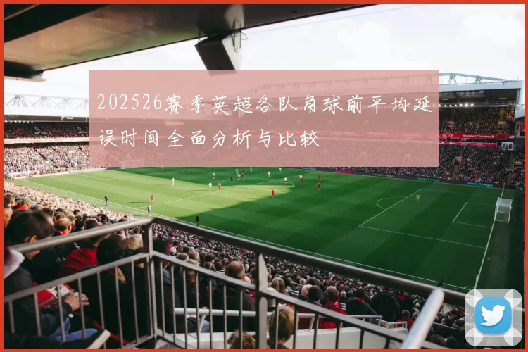 202526赛季英超各队角球前平均延误时间全面分析与比较