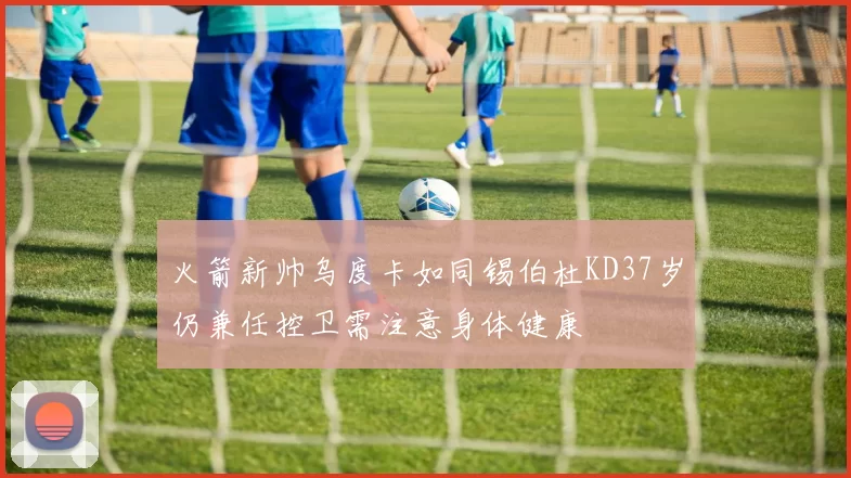 火箭新帅乌度卡如同锡伯杜KD37岁仍兼任控卫需注意身体健康