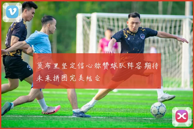 莫布里坚定信心称赞球队阵容期待未来拼图完美结合