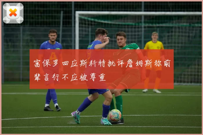 富保罗回应斯科特批评詹姆斯称前辈言行不应被尊重