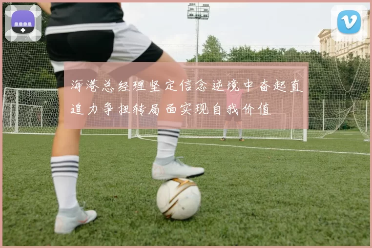 海港总经理坚定信念逆境中奋起直追力争扭转局面实现自我价值