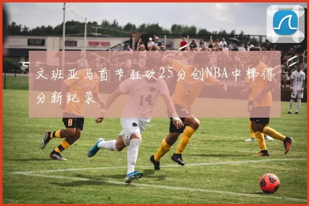 文班亚马首节狂砍25分创NBA中锋得分新纪录