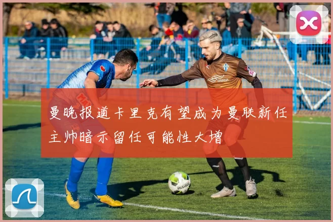 曼晚报道卡里克有望成为曼联新任主帅暗示留任可能性大增