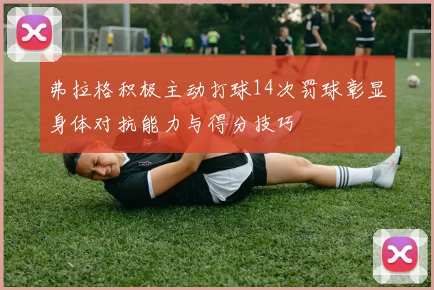 弗拉格积极主动打球14次罚球彰显身体对抗能力与得分技巧
