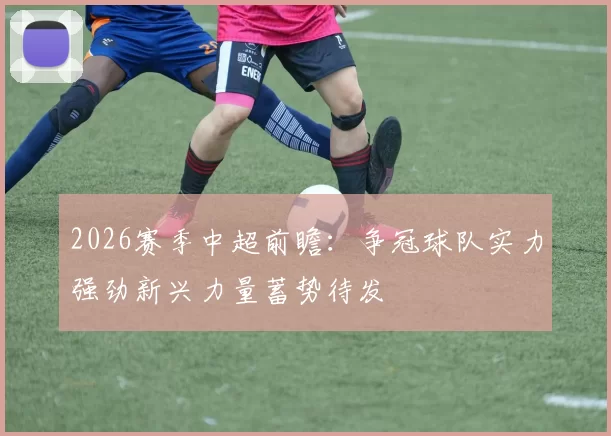 2026赛季中超前瞻：争冠球队实力强劲新兴力量蓄势待发