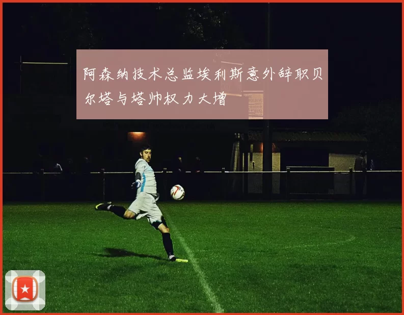 阿森纳技术总监埃利斯意外辞职贝尔塔与塔帅权力大增