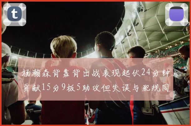 杨瀚森背靠背出战表现起伏24分钟贡献15分9板5助攻但失误与犯规同样引人关注