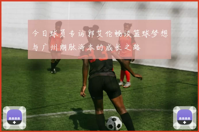 今日球员专访郭艾伦畅谈篮球梦想与广州朗肽海本的成长之路