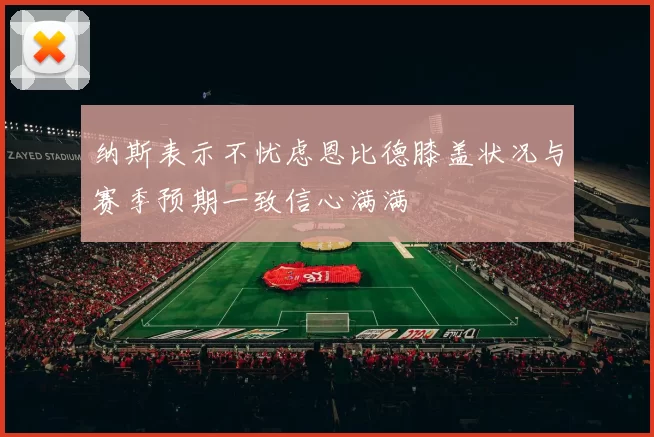 纳斯表示不忧虑恩比德膝盖状况与赛季预期一致信心满满