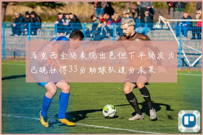 马克西全场表现出色但下半场发力已晚独得33分助球队追分未果