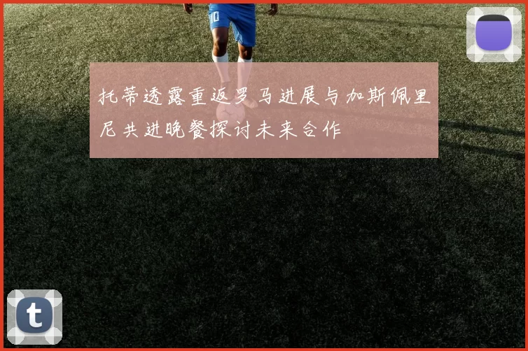 托蒂透露重返罗马进展与加斯佩里尼共进晚餐探讨未来合作