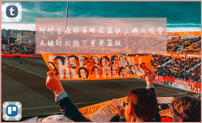 阿特金森称黄蜂在篮板上施压哈登关键时刻抢下重要篮板