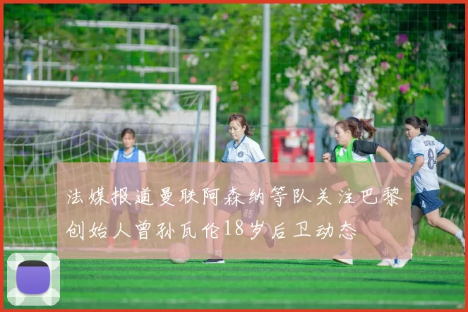 法媒报道曼联阿森纳等队关注巴黎创始人曾孙瓦伦18岁后卫动态