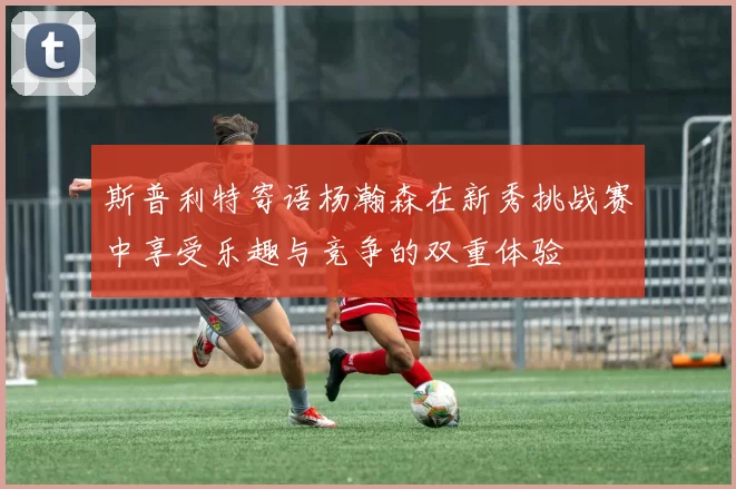 斯普利特寄语杨瀚森在新秀挑战赛中享受乐趣与竞争的双重体验