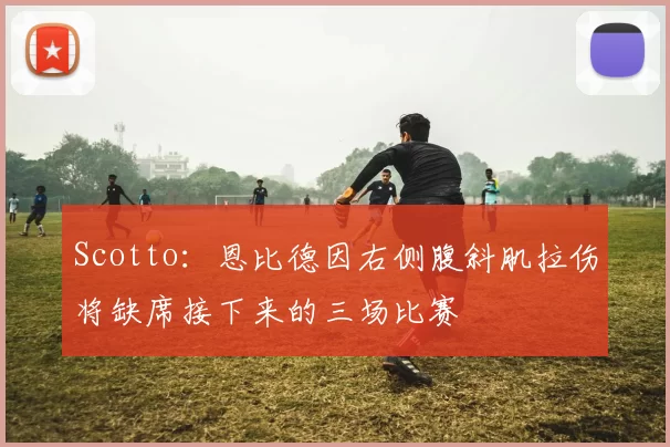 Scotto：恩比德因右侧腹斜肌拉伤将缺席接下来的三场比赛