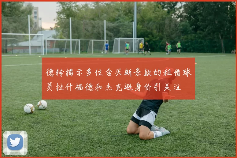 德转揭示多位含买断条款的租借球员拉什福德和杰克逊身价引关注