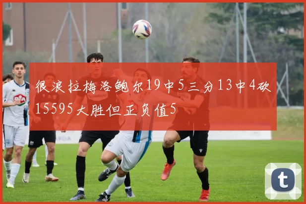 很浪拉梅洛鲍尔19中5三分13中4砍15595大胜但正负值5