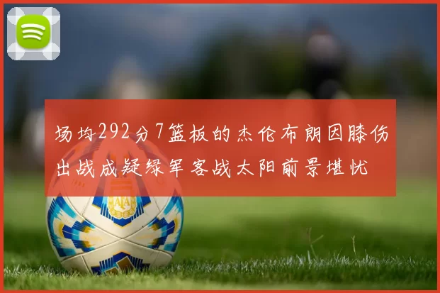 场均292分7篮板的杰伦布朗因膝伤出战成疑绿军客战太阳前景堪忧