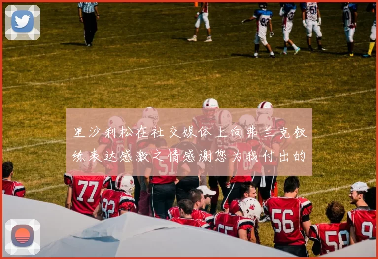 里沙利松在社交媒体上向弗兰克教练表达感激之情感谢您为我付出的一切